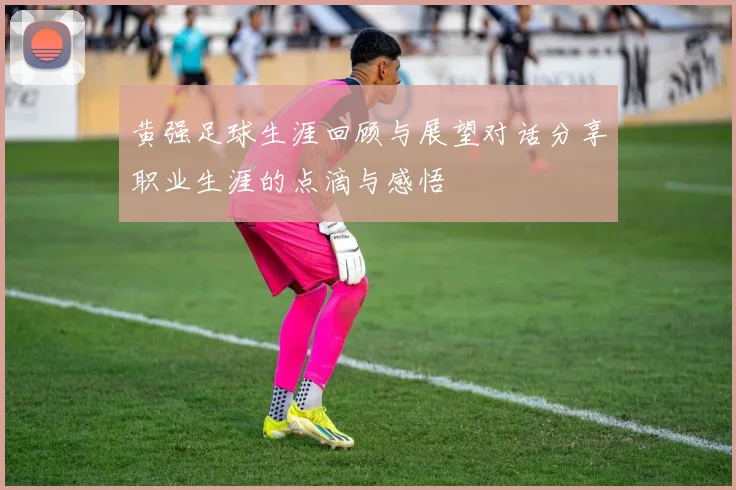黄强足球生涯回顾与展望对话分享职业生涯的点滴与感悟