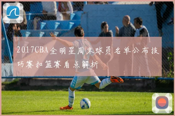2017CBA全明星周末球员名单公布技巧赛扣篮赛看点解析