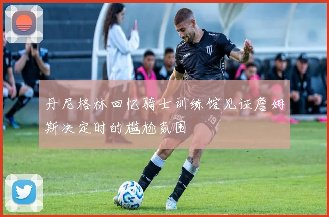 丹尼格林回忆骑士训练馆见证詹姆斯决定时的尴尬氛围