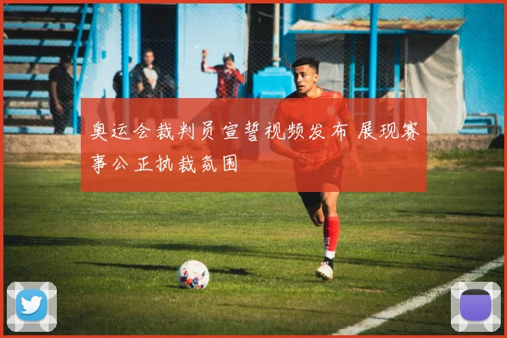 奥运会裁判员宣誓视频发布 展现赛事公正执裁氛围