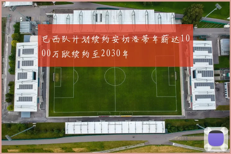 巴西队计划续约安切洛蒂年薪达1000万欧续约至2030年