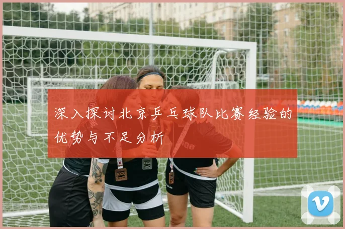 深入探讨北京乒乓球队比赛经验的优势与不足分析