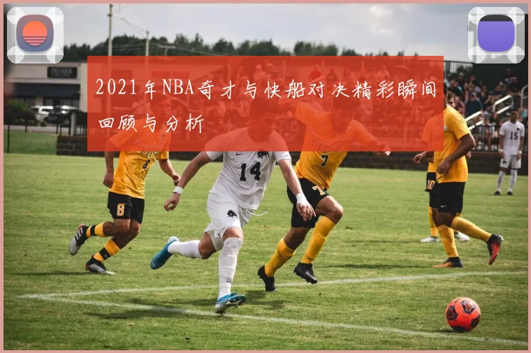 2021年NBA奇才与快船对决精彩瞬间回顾与分析