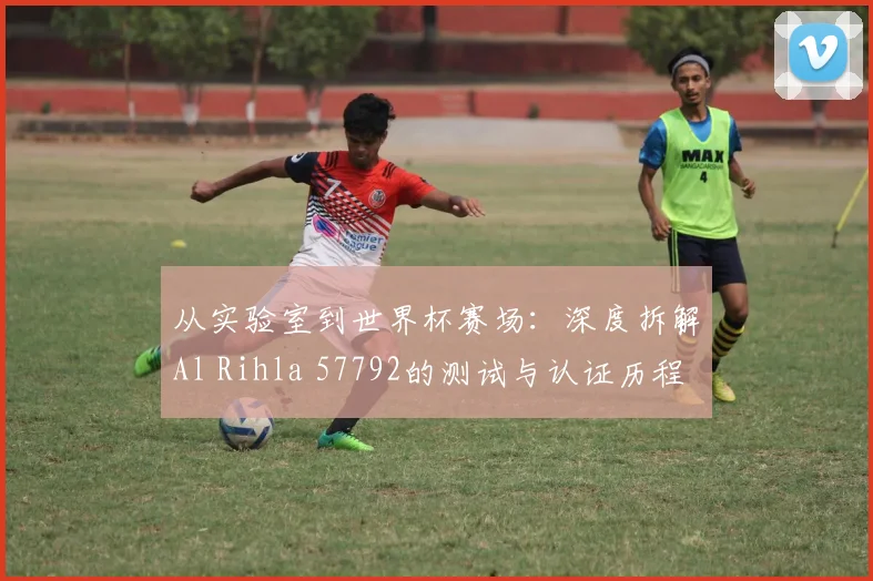 从实验室到世界杯赛场：深度拆解Al Rihla 57792的测试与认证历程