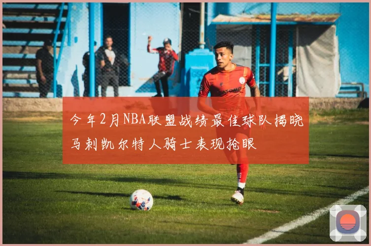 今年2月NBA联盟战绩最佳球队揭晓马刺凯尔特人骑士表现抢眼